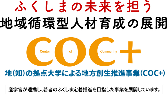 ふくしまの未来を担う地域循環型人材育成の展開 地（知）の拠点大学による地方創生推進事業（COC+） 産学官が連携し、若者のふくしま定着推進を目指した事業を展開しています。