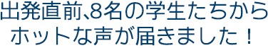 出発直前、８名の学生たちからホットな声が届きました！　