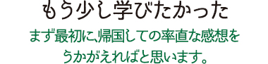 もう少し学びたかった まず最初に、帰国しての率直な感想をうかがえればと思います。