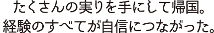 たくさんの実りを手にして帰国。　経験のすべてが自信につながった。